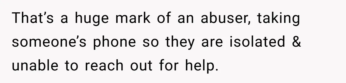 That’s a huge mark of an abuser, taking someone’s phone so they are isolated & unable to reach out for help.