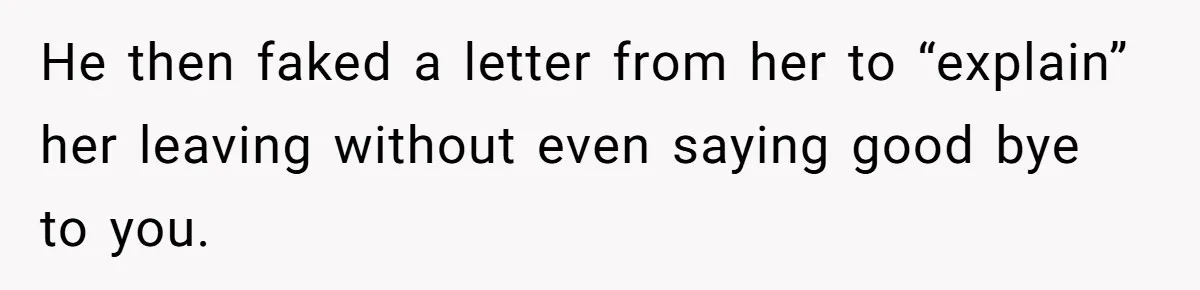 He then faked a letter from her to “explain” her leaving without even saying good bye to you.