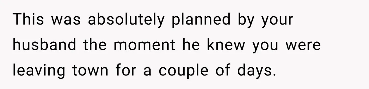 This was absolutely planned by your husband the moment he knew you were leaving town for a couple of days.