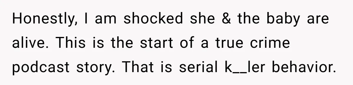 Honestly, I am shocked she & the baby are alive. This is the start of a true crime podcast story. That is serial k__ler behavior.