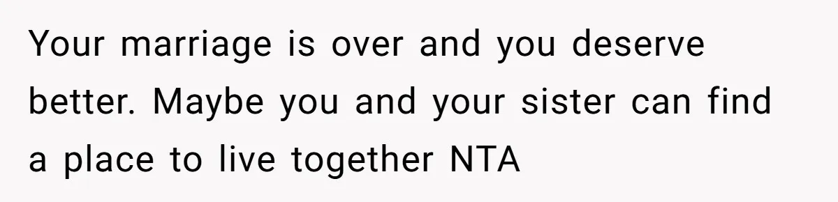 Your marriage is over and you deserve better. Maybe you and your sister can find a place to live together NTA