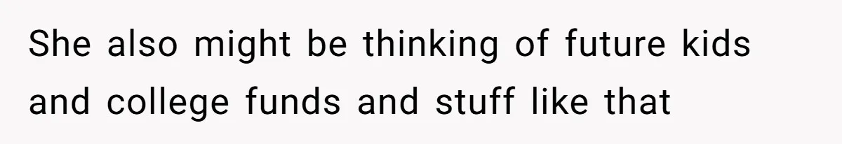 She also might be thinking of future kids and college funds and stuff like that
