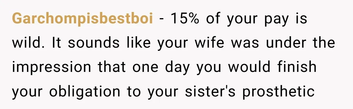 Garchompisbestboi − 15% of your pay is wild. It sounds like your wife was under the impression that one day you would finish your obligation to your sister's prosthetic