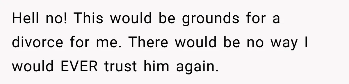 Hell no! This would be grounds for a divorce for me. There would be no way I would EVER trust him again.