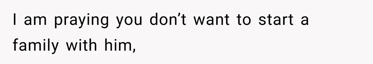 I am praying you don’t want to start a family with him,