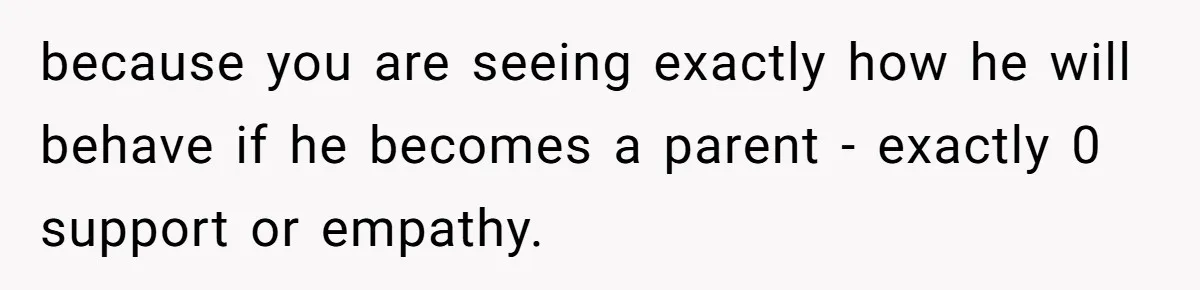 because you are seeing exactly how he will behave if he becomes a parent - exactly 0 support or empathy.
