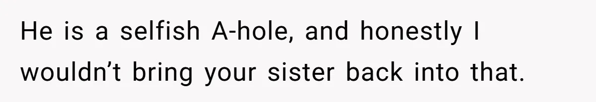 He is a selfish A-hole, and honestly I wouldn’t bring your sister back into that.