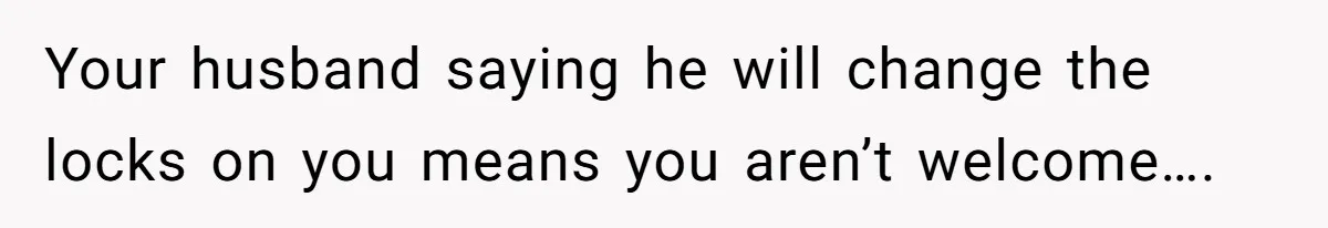 Your husband saying he will change the locks on you means you aren’t welcome….