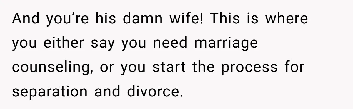 And you’re his damn wife! This is where you either say you need marriage counseling, or you start the process for separation and divorce.