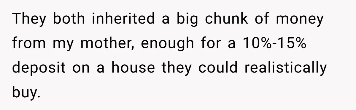 They both inherited a big chunk of money from my mother, enough for a 10%-15% deposit on a house they could realistically buy.
