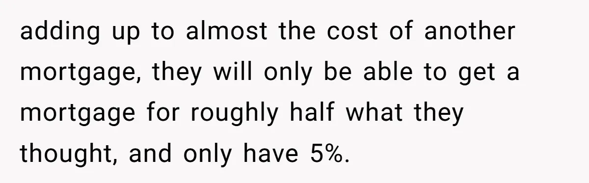 adding up to almost the cost of another mortgage, they will only be able to get a mortgage for roughly half what they thought, and only have 5%.