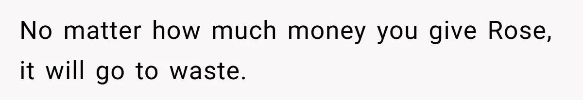 No matter how much money you give Rose, it will go to waste.