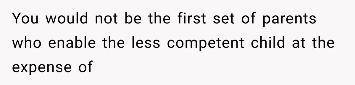 You would not be the first set of parents who enable the less competent child at the expense of