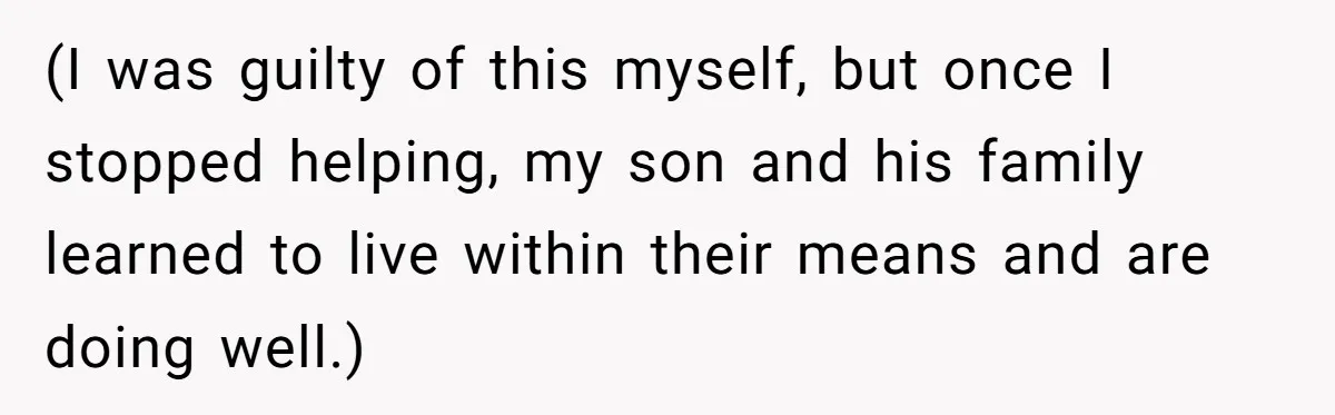 (I was guilty of this myself, but once I stopped helping, my son and his family learned to live within their means and are doing well.)