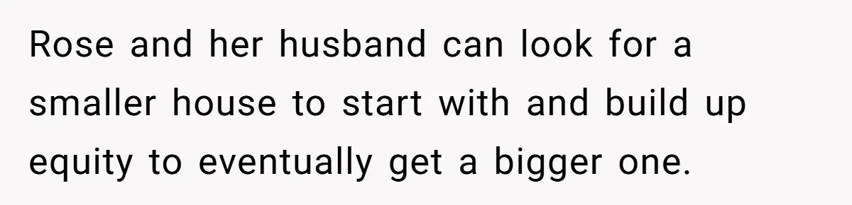 Rose and her husband can look for a smaller house to start with and build up equity to eventually get a bigger one.