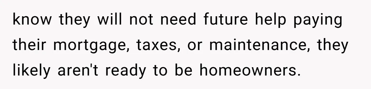 know they will not need future help paying their mortgage, taxes, or maintenance, they likely aren't ready to be homeowners.