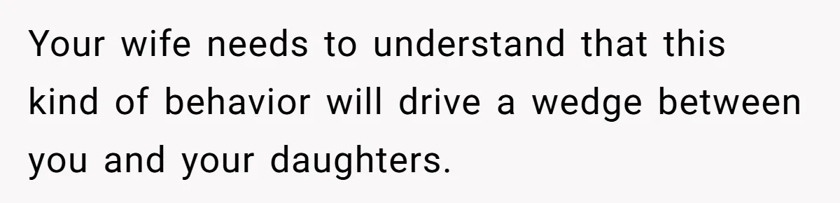 Your wife needs to understand that this kind of behavior will drive a wedge between you and your daughters.