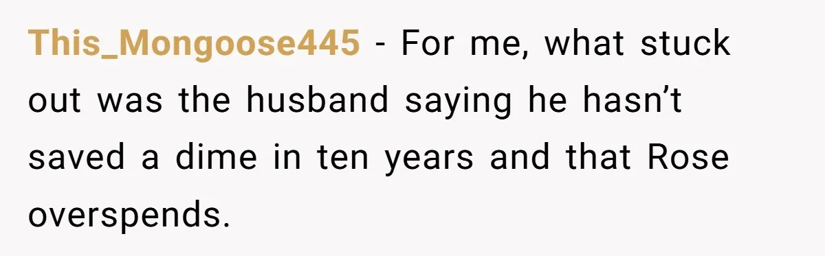This_Mongoose445 − For me, what stuck out was the husband saying he hasn’t saved a dime in ten years and that Rose overspends.