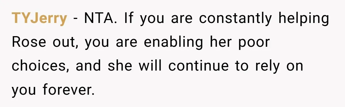 TYJerry − NTA. If you are constantly helping Rose out, you are enabling her poor choices, and she will continue to rely on you forever.