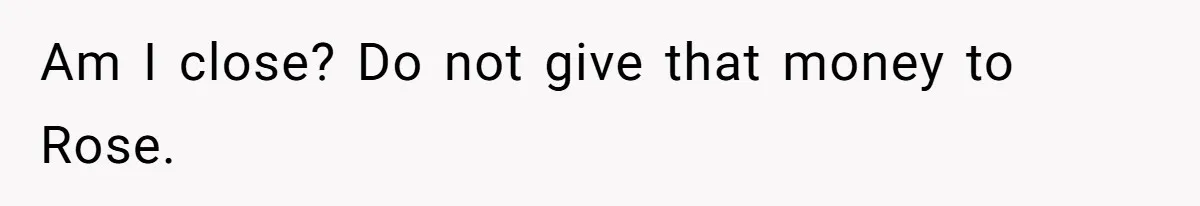 Am I close? Do not give that money to Rose.