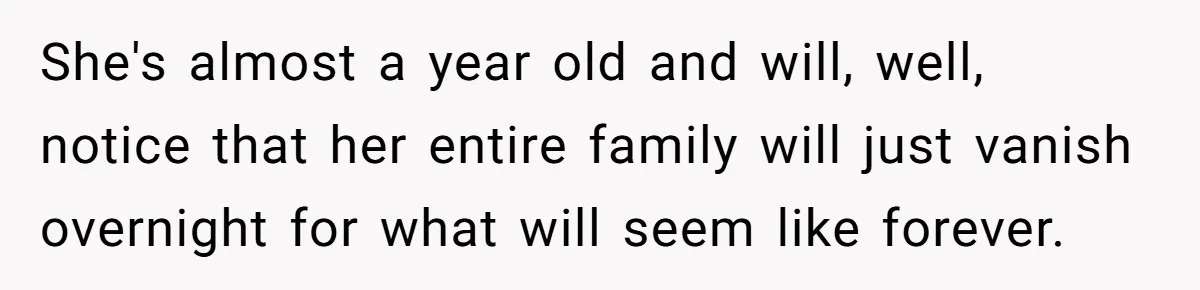 She's almost a year old and will, well, notice that her entire family will just vanish overnight for what will seem like forever.