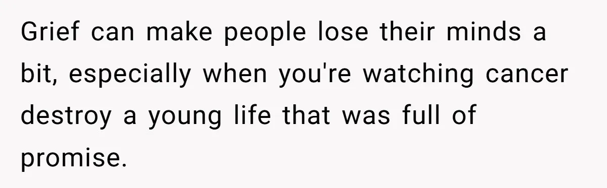 Grief can make people lose their minds a bit, especially when you're watching cancer destroy a young life that was full of promise.