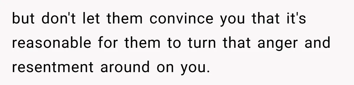 but don't let them convince you that it's reasonable for them to turn that anger and resentment around on you.