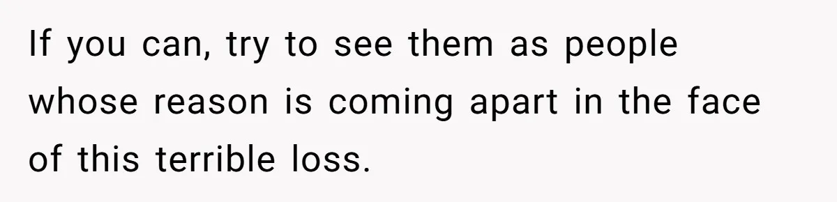 If you can, try to see them as people whose reason is coming apart in the face of this terrible loss.