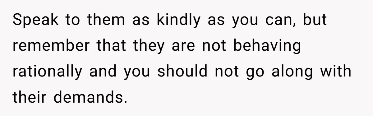 Speak to them as kindly as you can, but remember that they are not behaving rationally and you should not go along with their demands.