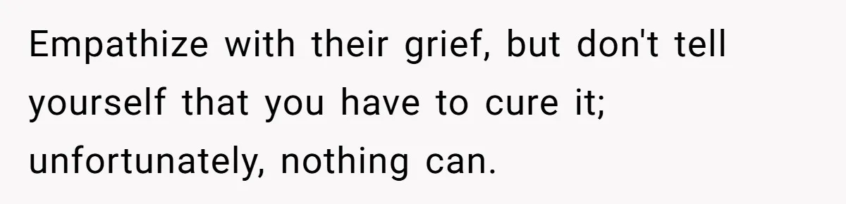 Empathize with their grief, but don't tell yourself that you have to cure it; unfortunately, nothing can.