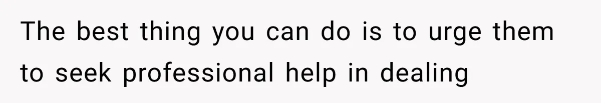 The best thing you can do is to urge them to seek professional help in dealing