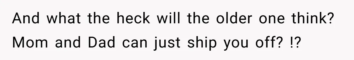 And what the heck will the older one think? Mom and Dad can just ship you off? !?