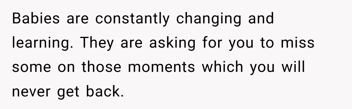 Babies are constantly changing and learning. They are asking for you to miss some on those moments which you will never get back.