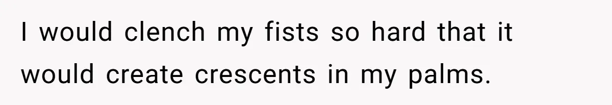 I would clench my fists so hard that it would create crescents in my palms.