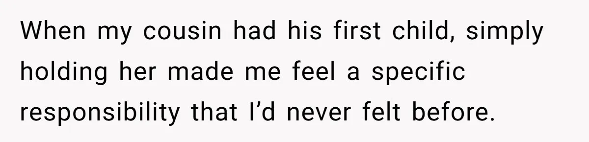 When my cousin had his first child, simply holding her made me feel a specific responsibility that I’d never felt before.