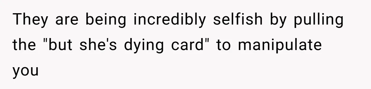 They are being incredibly selfish by pulling the "but she's dying card" to manipulate you