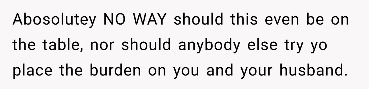Abosolutey NO WAY should this even be on the table, nor should anybody else try yo place the burden on you and your husband.