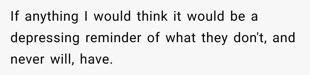 If anything I would think it would be a depressing reminder of what they don't, and never will, have.