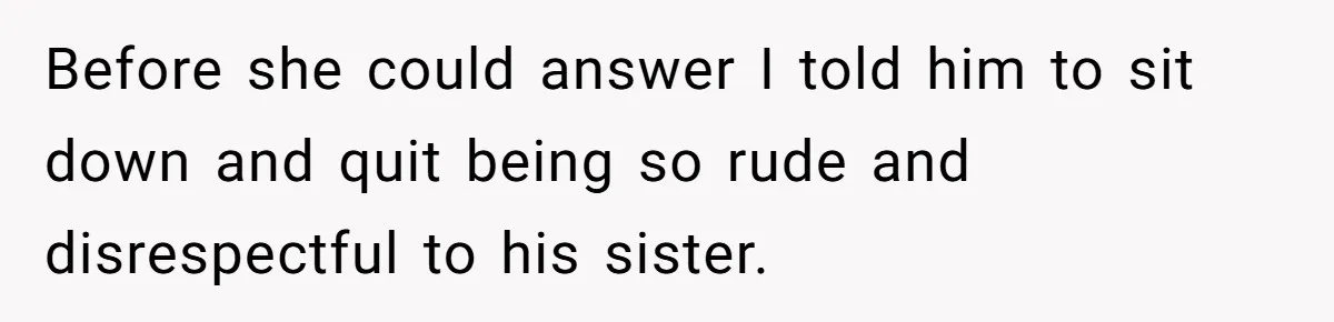Before she could answer I told him to sit down and quit being so rude and disrespectful to his sister.