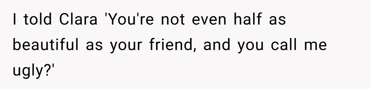 I told Clara 'You're not even half as beautiful as your friend, and you call me ugly?'