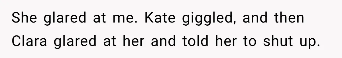 She glared at me. Kate giggled, and then Clara glared at her and told her to shut up.