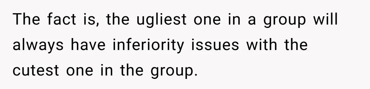 The fact is, the ugliest one in a group will always have inferiority issues with the cutest one in the group.