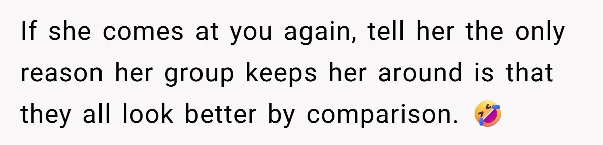 If she comes at you again, tell her the only reason her group keeps her around is that they all look better by comparison. 🤣