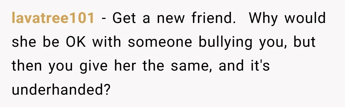 lavatree101 − Get a new friend.  Why would she be OK with someone bullying you, but then you give her the same, and it's underhanded?
