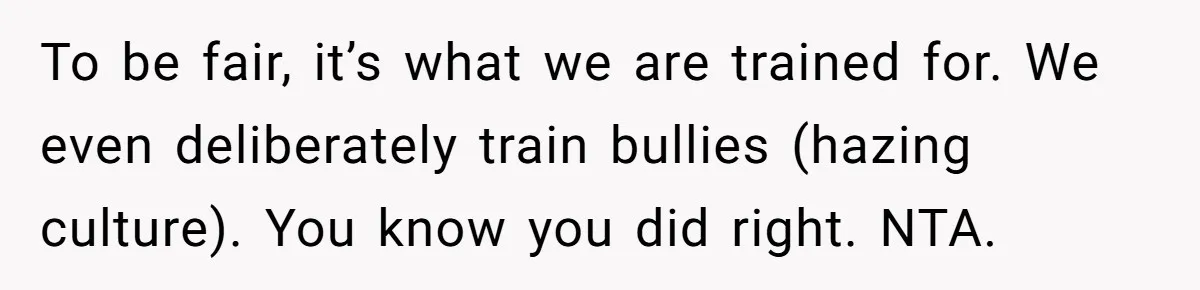 To be fair, it’s what we are trained for. We even deliberately train bullies (hazing culture). You know you did right. NTA.