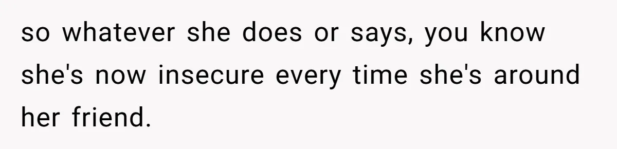 so whatever she does or says, you know she's now insecure every time she's around her friend.