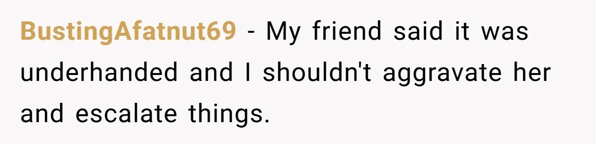 BustingAfatnut69 − My friend said it was underhanded and I shouldn't aggravate her and escalate things.