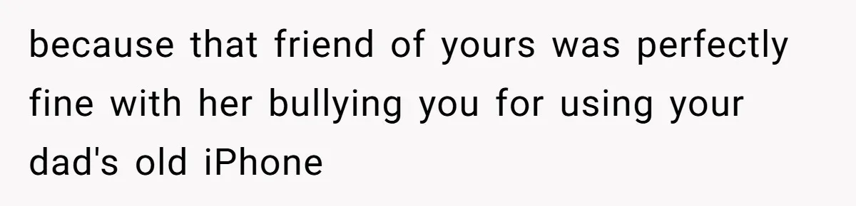 because that friend of yours was perfectly fine with her bullying you for using your dad's old iPhone