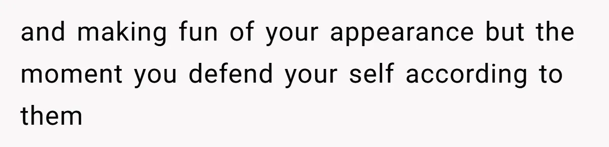 and making fun of your appearance but the moment you defend your self according to them