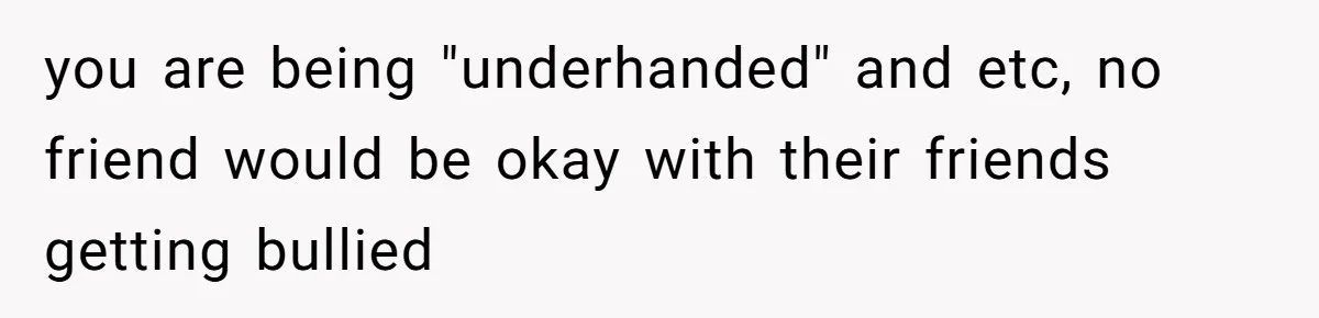 you are being "underhanded" and etc, no friend would be okay with their friends getting bullied